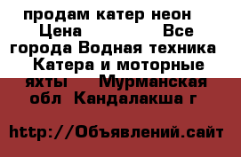 продам катер неон  › Цена ­ 550 000 - Все города Водная техника » Катера и моторные яхты   . Мурманская обл.,Кандалакша г.